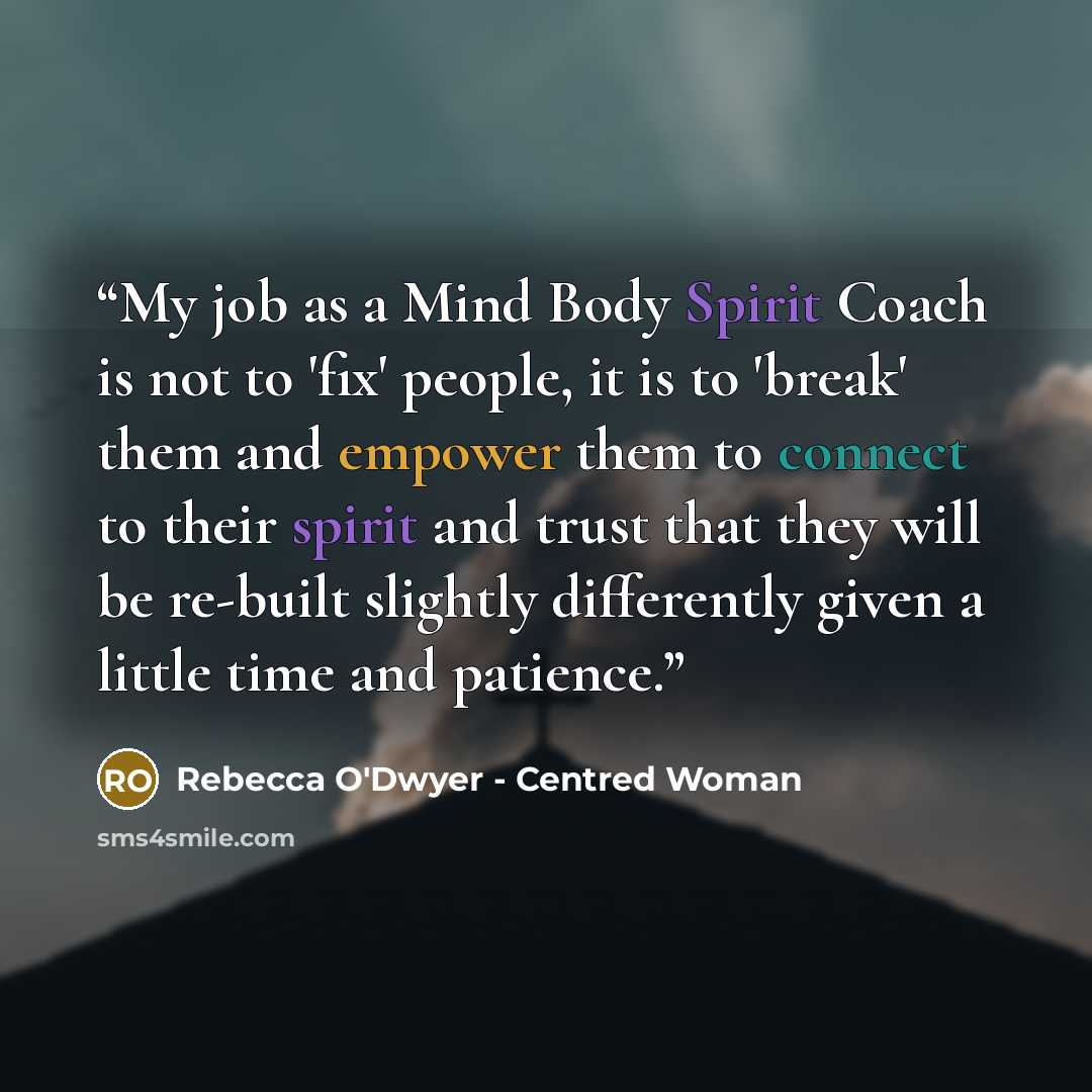 “My job as a Mind Body Spirit Coach is not to 'fix' people, it is to 'break' them and empower them to connect to their spirit and trust that they will be re-built slightly differently given a little time and patience.” quote by Rebecca O'Dwyer - Centred Woman