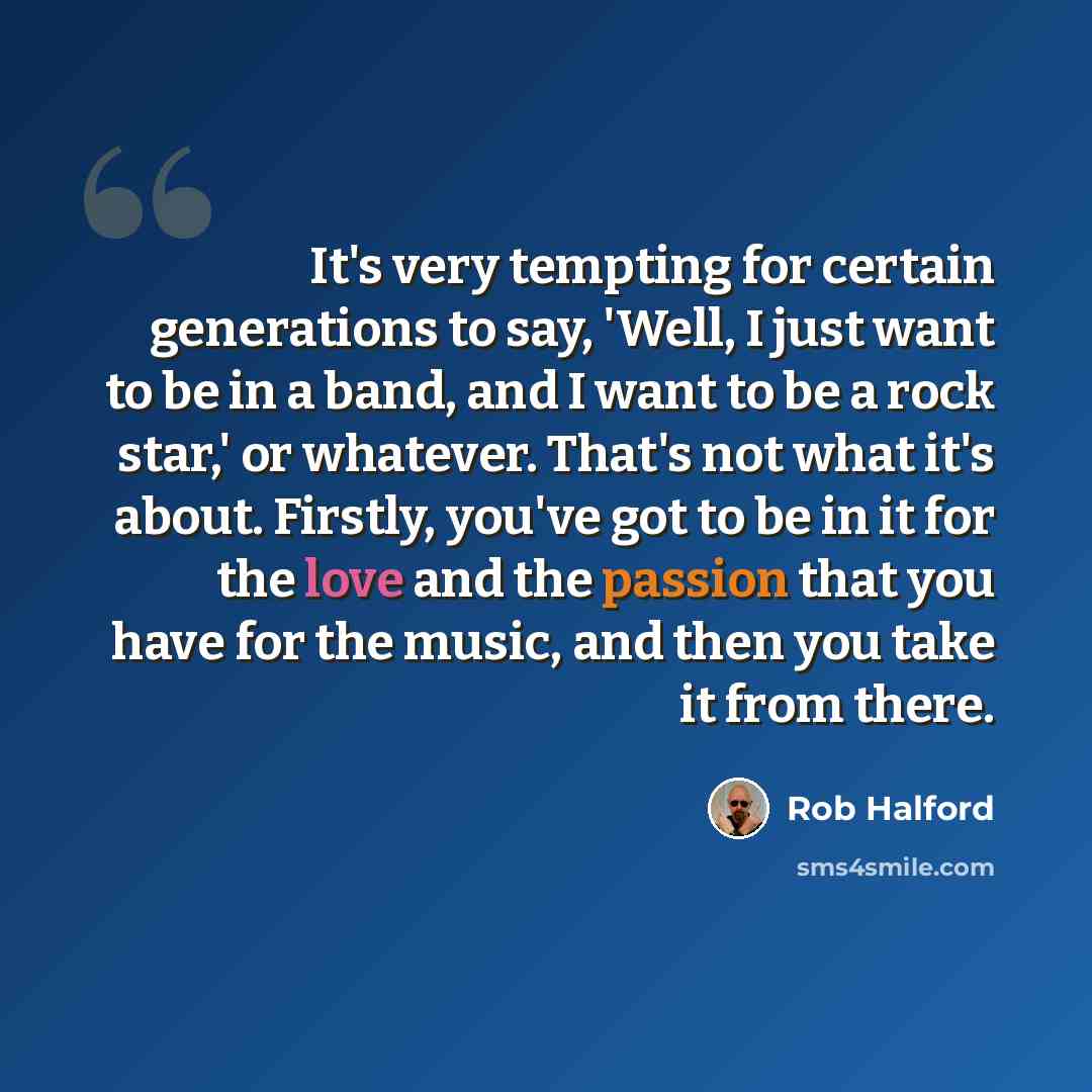 “It's very tempting for certain generations to say, 'Well, I just want to be in a band, and I want to be a rock star,' or whatever. That's not what it's about. Firstly, you've got to be in it for the love and the passion that you have for the music, and then you take it from there.” quote by Rob Halford