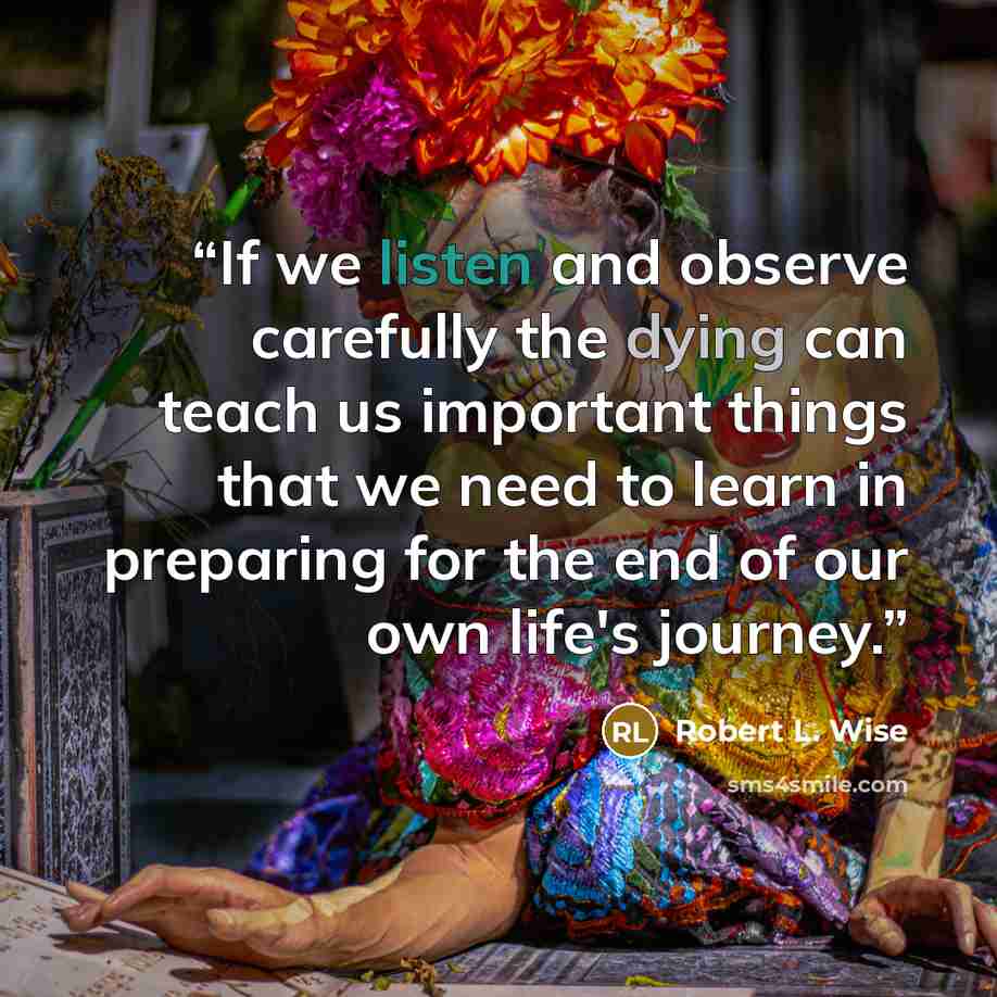 “If we listen and observe carefully the dying can teach us important things that we need to learn in preparing for the end of our own life's journey.” quote by Robert L. Wise
