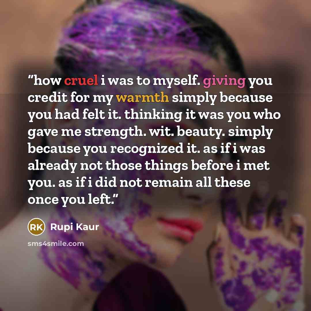 “how cruel i was to myself. giving you credit for my warmth simply because you had felt it. thinking it was you who gave me strength. wit. beauty. simply because you recognized it. as if i was already not those things before i met you. as if i did not remain all these once you left.” quote by Rupi Kaur