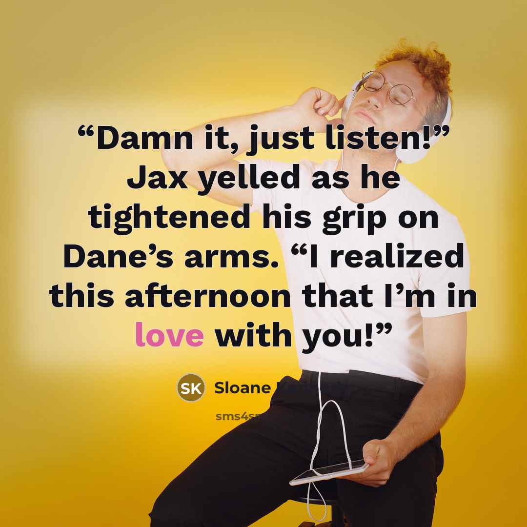 “Damn it, just listen!” Jax yelled as he tightened his grip on Dane’s arms. “I realized this afternoon that I’m in love with you!” quote by Sloane Kennedy