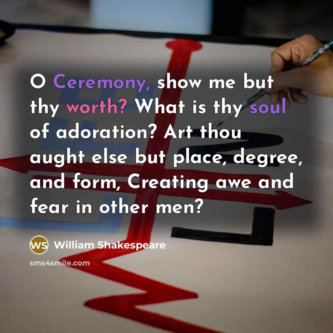 “O Ceremony, show me but thy worth? What is thy soul of adoration? Art thou aught else but place, degree, and form, Creating awe and fear in other men?” quote by William Shakespeare