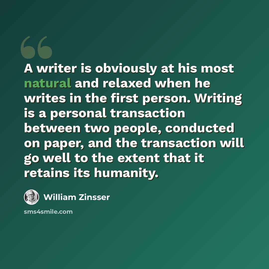 “A writer is obviously at his most natural and relaxed when he writes in the first person. Writing is a personal transaction between two people, conducted on paper, and the transaction will go well to the extent that it retains its humanity.” quote by William Zinsser