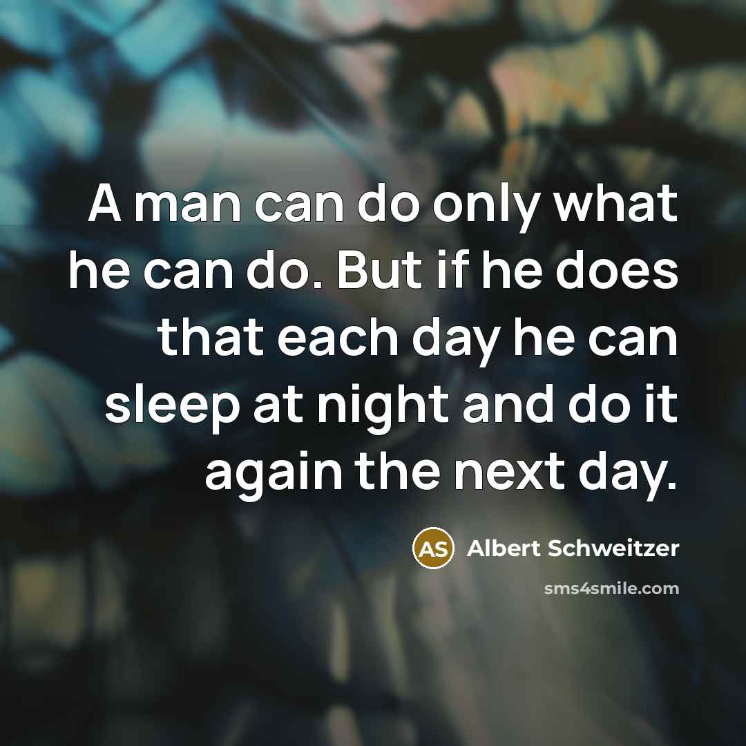“A man can do only what he can do. But if he does that each day he can sleep at night and do it again the next day.” quote by Albert Schweitzer