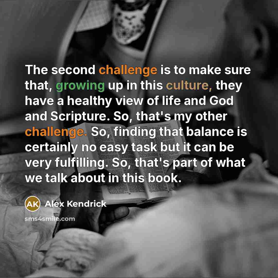“The second challenge is to make sure that, growing up in this culture, they have a healthy view of life and God and Scripture. So, that's my other challenge. So, finding that balance is certainly no easy task but it can be very fulfilling. So, that's part of what we talk about in this book.” quote by Alex Kendrick
