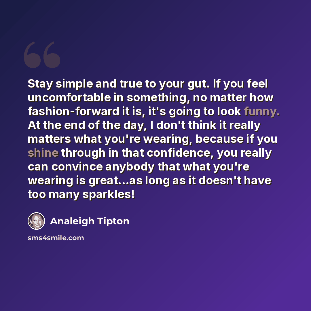 “Stay simple and true to your gut. If you feel uncomfortable in something, no matter how fashion-forward it is, it's going to look funny. At the end of the day, I don't think it really matters what you're wearing, because if you shine through in that confidence, you really can convince anybody that…” quote by Analeigh Tipton