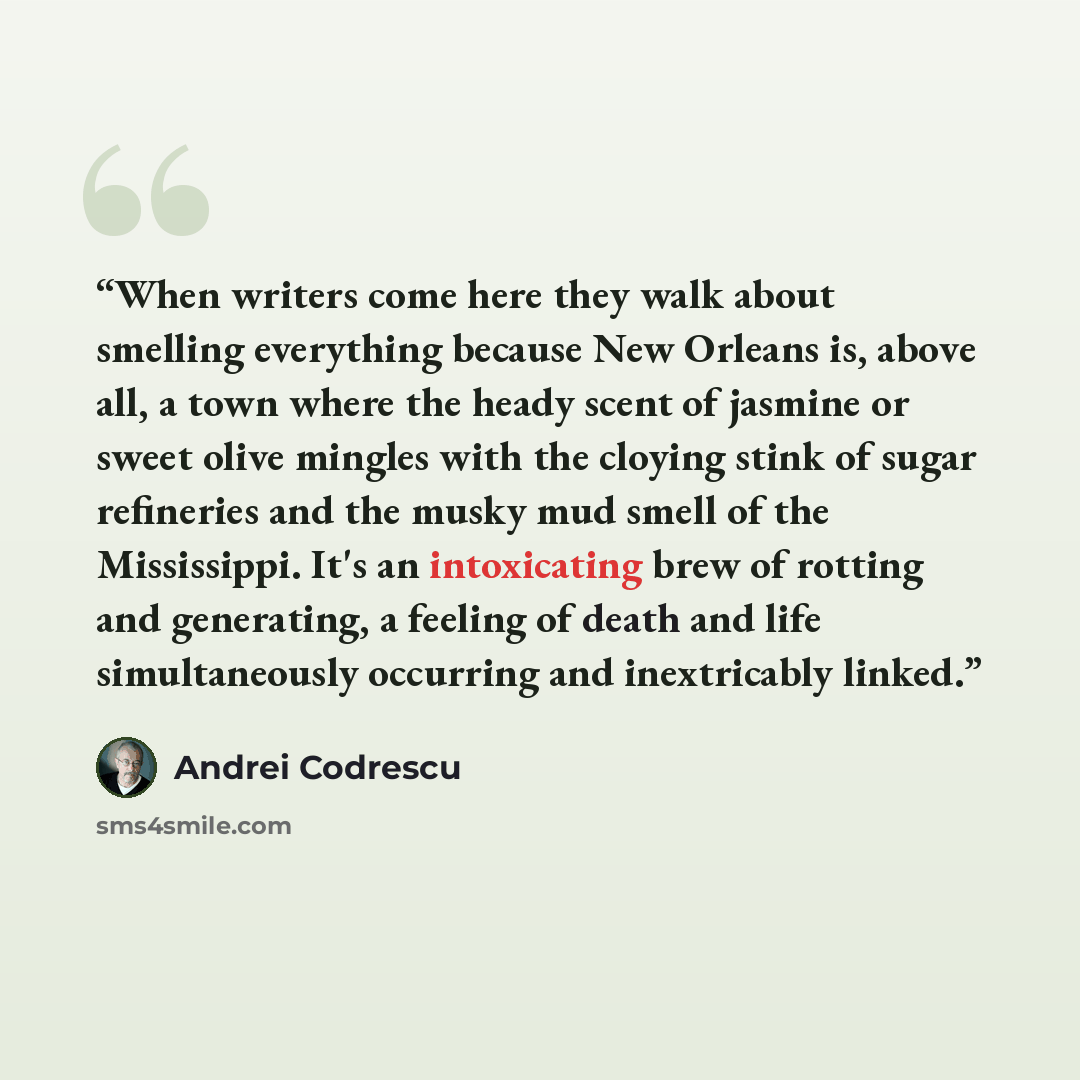 “When writers come here they walk about smelling everything because New Orleans is, above all, a town where the heady scent of jasmine or sweet olive mingles with the cloying stink of sugar refineries and the musky mud smell of the Mississippi. It's an intoxicating brew of rotting and generating, a…” quote by Andrei Codrescu