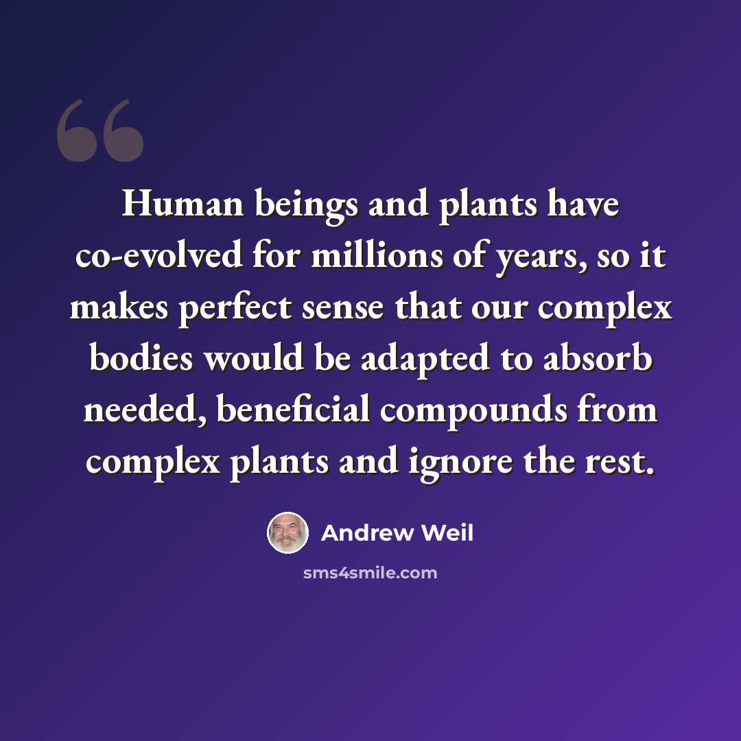 “Human beings and plants have co-evolved for millions of years, so it makes perfect sense that our complex bodies would be adapted to absorb needed, beneficial compounds from complex plants and ignore the rest.” quote by Andrew Weil