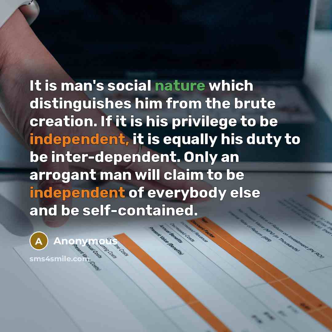 “It is man's social nature which distinguishes him from the brute creation. If it is his privilege to be independent, it is equally his duty to be inter-dependent. Only an arrogant man will claim to be independent of everybody else and be self-contained.” quote by Anonymous