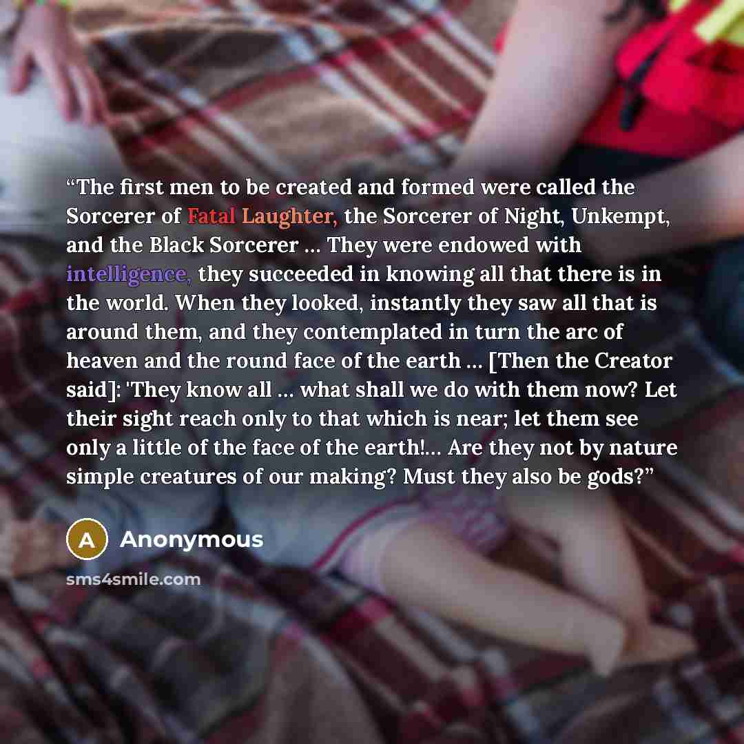 “The first men to be created and formed were called the Sorcerer of Fatal Laughter, the Sorcerer of Night, Unkempt, and the Black Sorcerer … They were endowed with intelligence, they succeeded in knowing all that there is in the world. When they looked, instantly they saw all that is around them…” quote by Anonymous