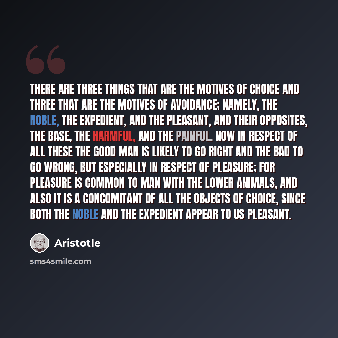 “There are three things that are the motives of choice and three that are the motives of avoidance; namely, the noble, the expedient, and the pleasant, and their opposites, the base, the harmful, and the painful. Now in respect of all these the good man is likely to go right and the bad to go…” quote by Aristotle