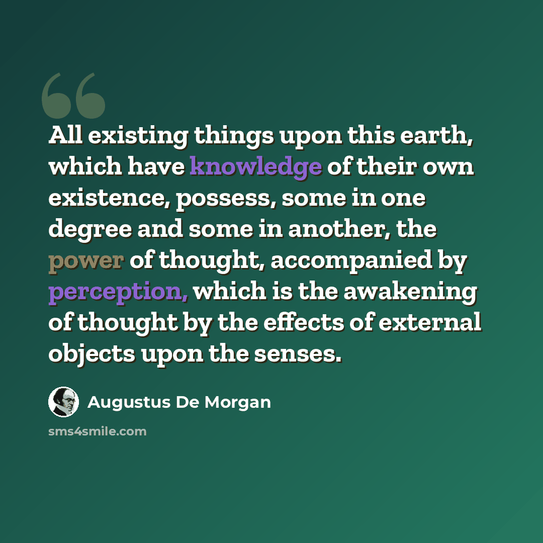 “All existing things upon this earth, which have knowledge of their own existence, possess, some in one degree and some in another, the power of thought, accompanied by perception, which is the awakening of thought by the effects of external objects upon the senses.” quote by Augustus De Morgan