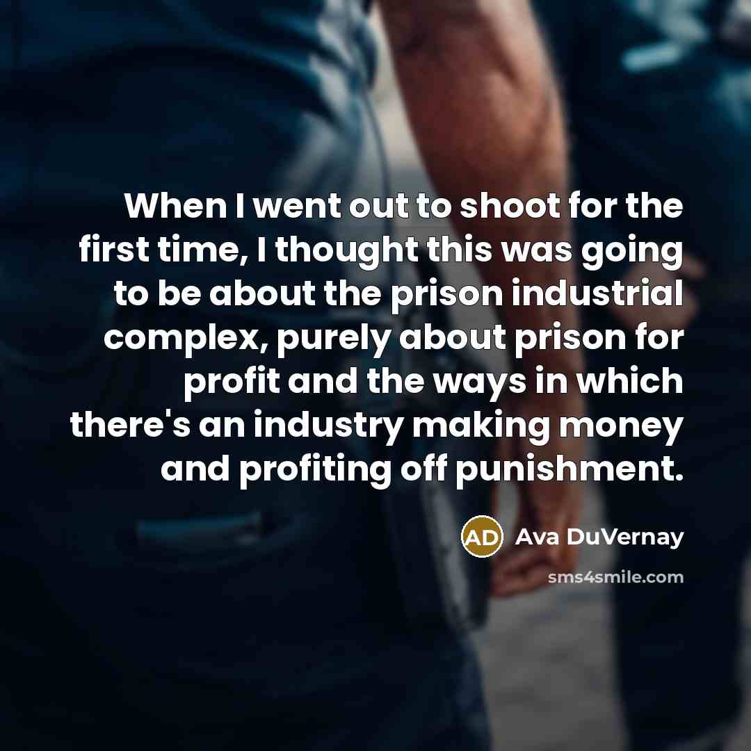 “When I went out to shoot for the first time, I thought this was going to be about the prison industrial complex, purely about prison for profit and the ways in which there's an industry making money and profiting off punishment.” quote by Ava DuVernay