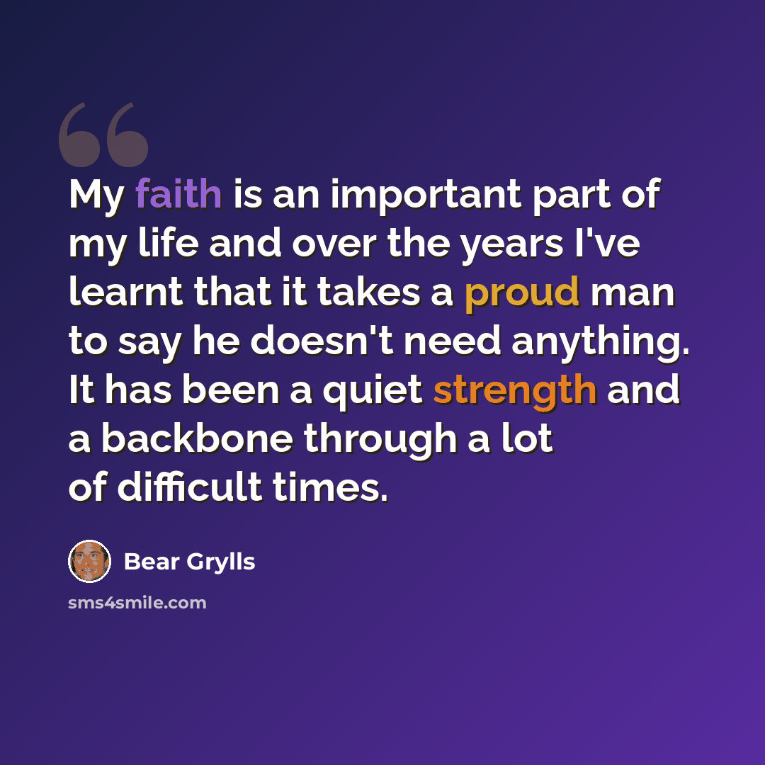 “My faith is an important part of my life and over the years I've learnt that it takes a proud man to say he doesn't need anything. It has been a quiet strength and a backbone through a lot of difficult times.” quote by Bear Grylls