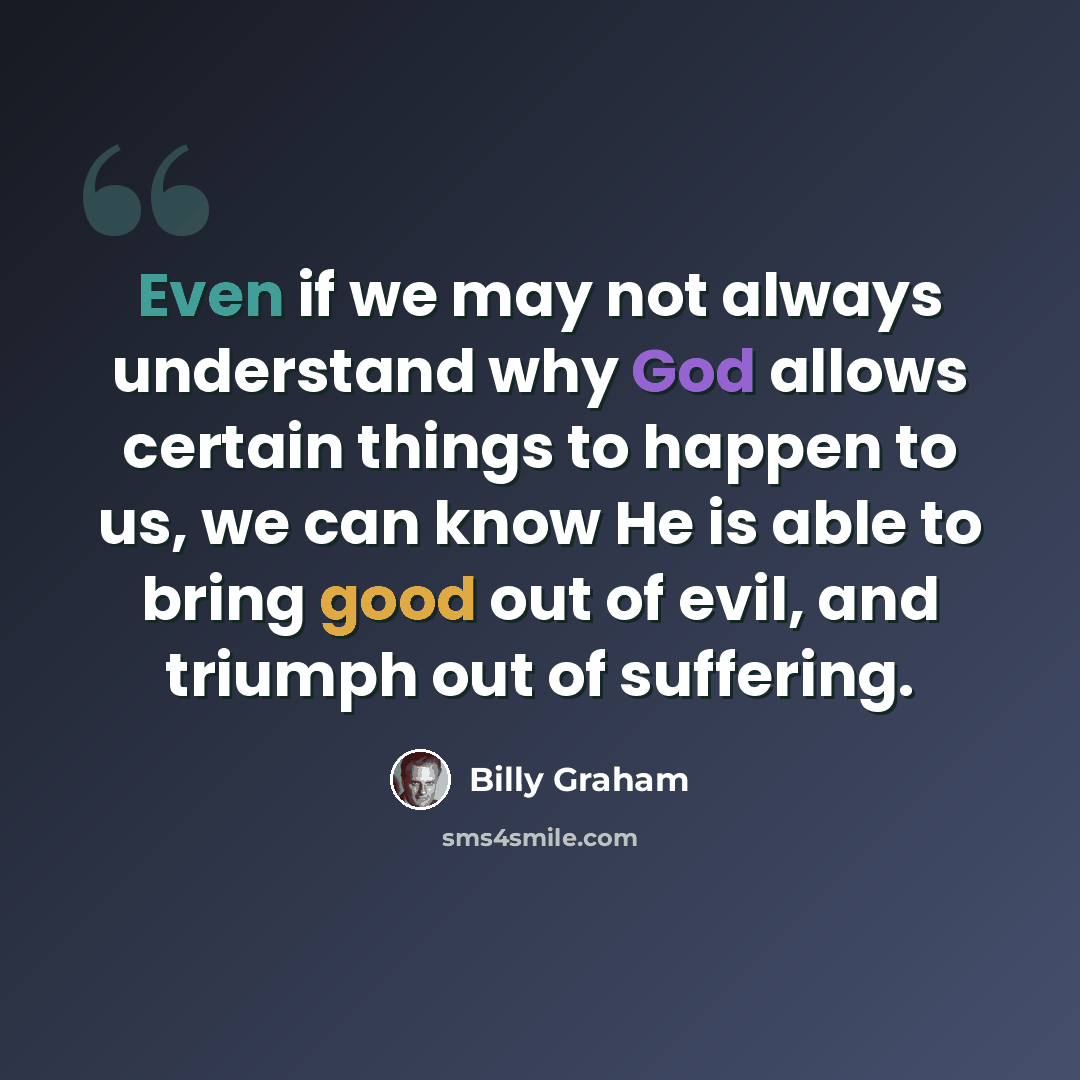 “Even if we may not always understand why God allows certain things to happen to us, we can know He is able to bring good out of evil, and triumph out of suffering.” quote by Billy Graham