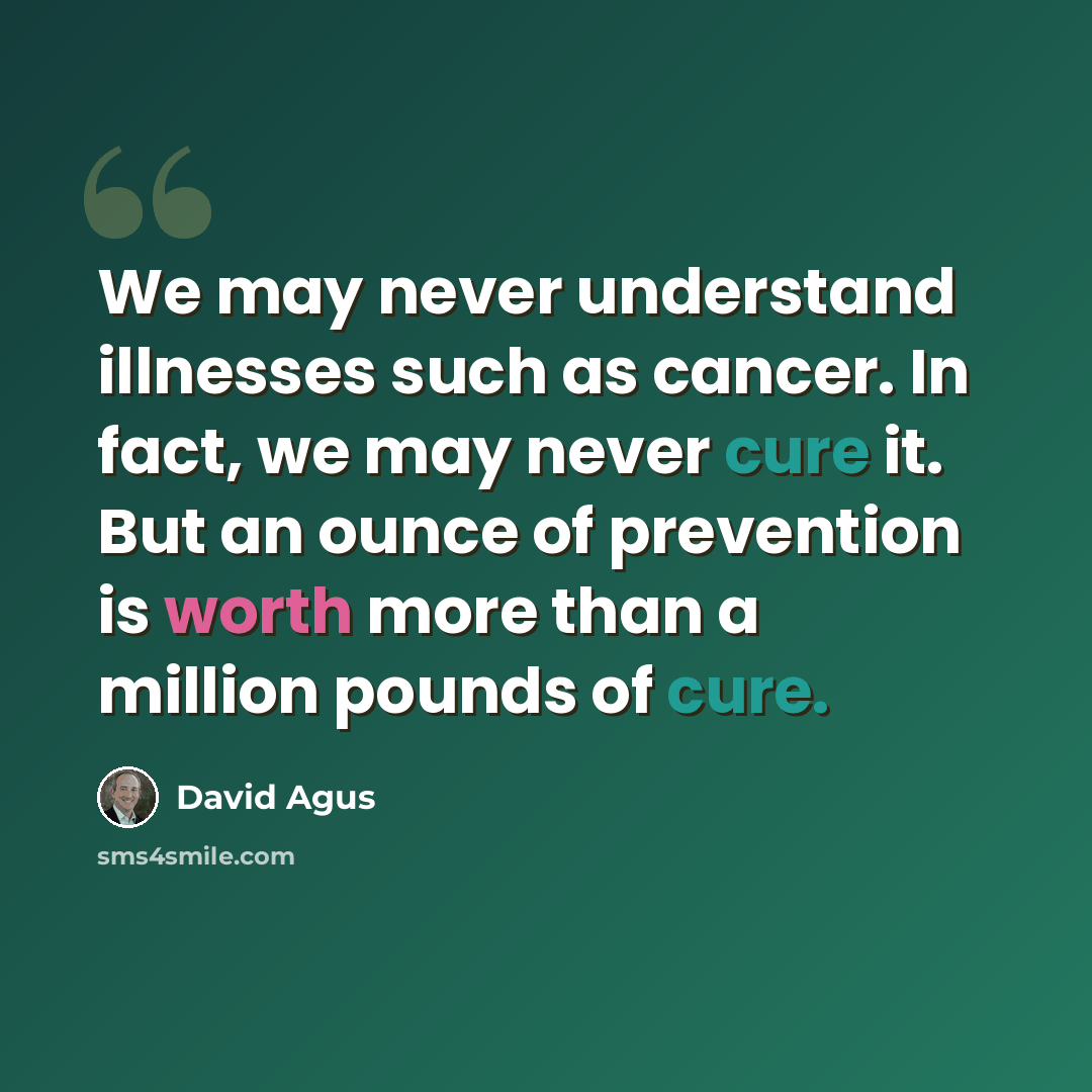“We may never understand illnesses such as cancer. In fact, we may never cure it. But an ounce of prevention is worth more than a million pounds of cure.” quote by David Agus