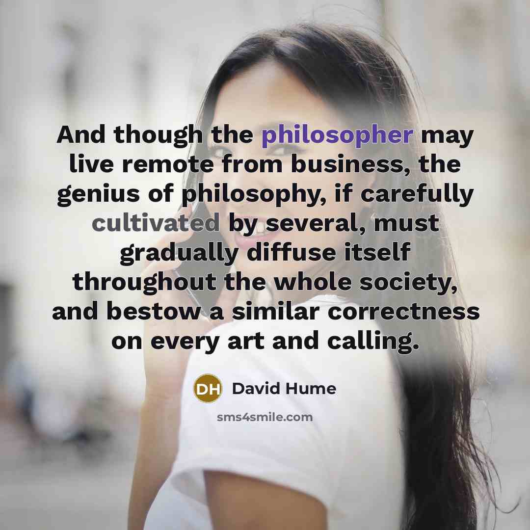 “And though the philosopher may live remote from business, the genius of philosophy, if carefully cultivated by several, must gradually diffuse itself throughout the whole society, and bestow a similar correctness on every art and calling.” quote by David Hume