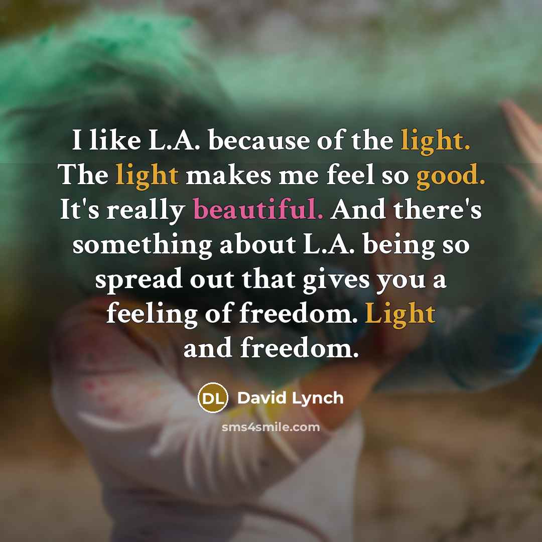 “I like L.A. because of the light. The light makes me feel so good. It's really beautiful. And there's something about L.A. being so spread out that gives you a feeling of freedom. Light and freedom.” quote by David Lynch