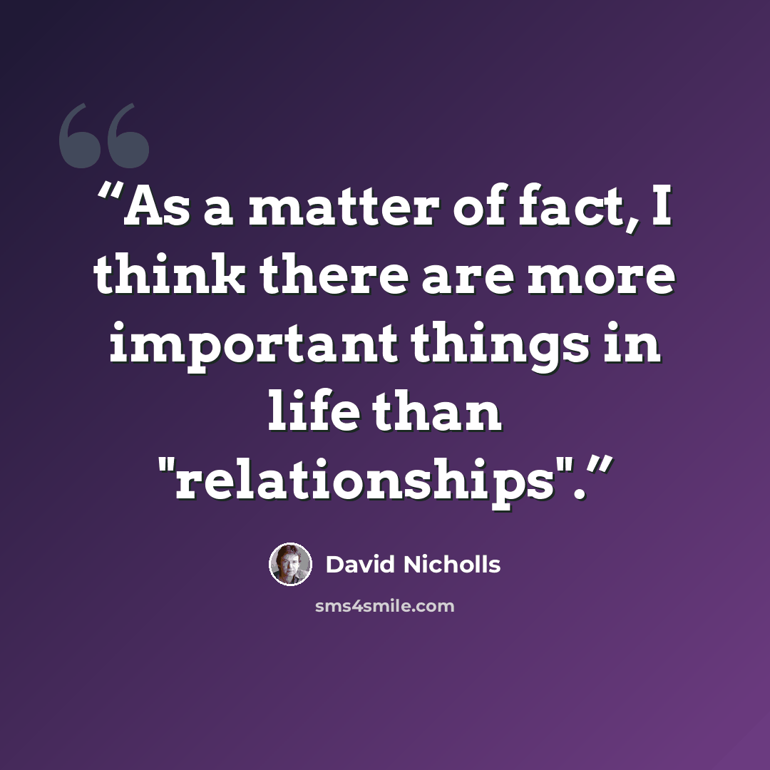 “As a matter of fact, I think there are more important things in life than "relationships".” quote by David Nicholls