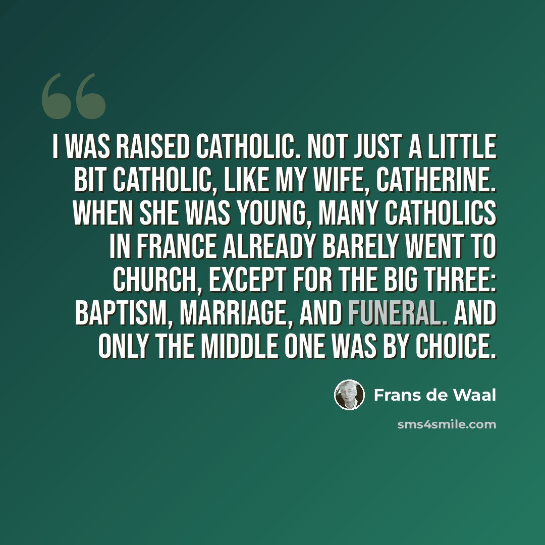 “I was raised Catholic. Not just a little bit Catholic, like my wife, Catherine. When she was young, many Catholics in France already barely went to church, except for the big three: baptism, marriage, and funeral. And only the middle one was by choice.” quote by Frans de Waal