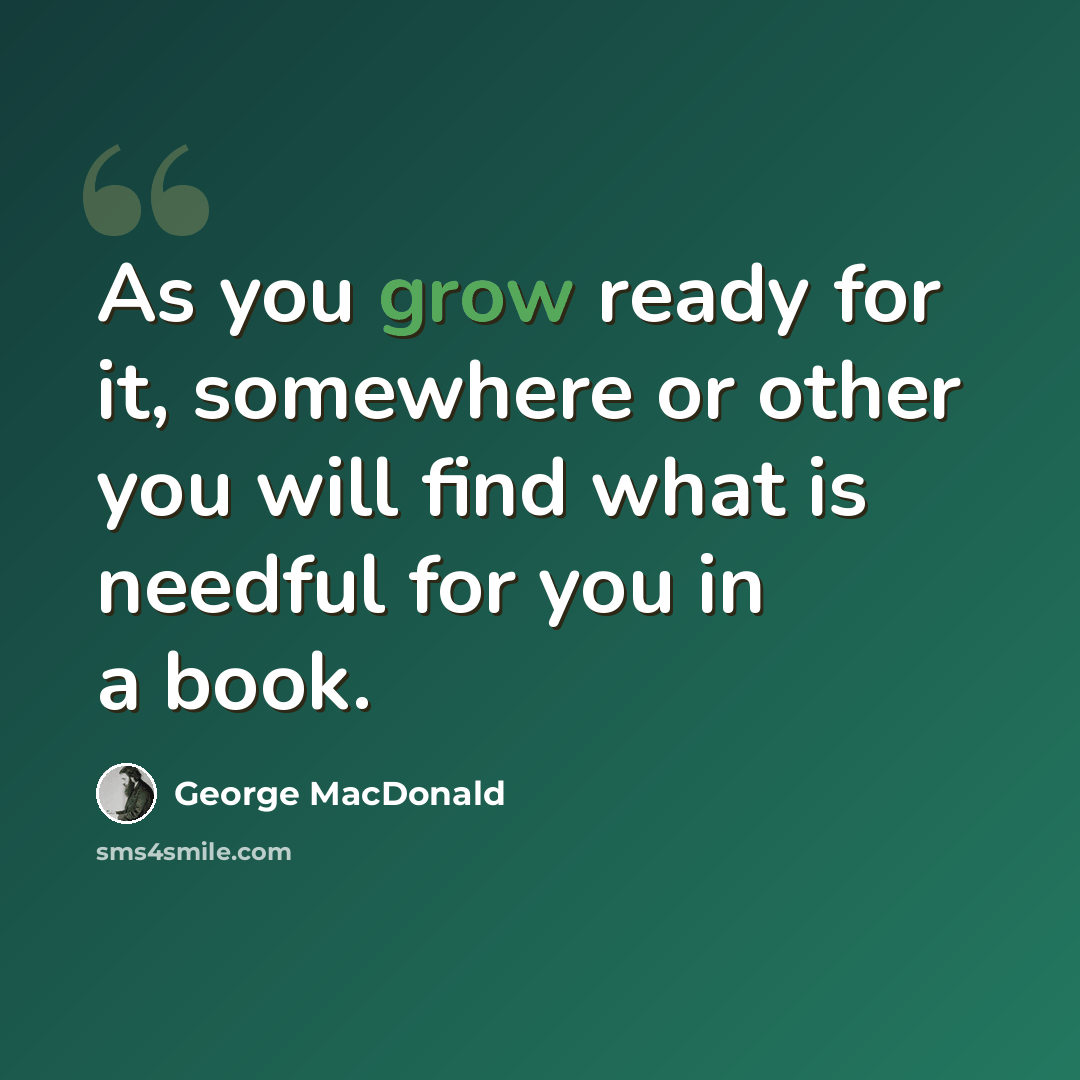 “As you grow ready for it, somewhere or other you will find what is needful for you in a book.” quote by George MacDonald