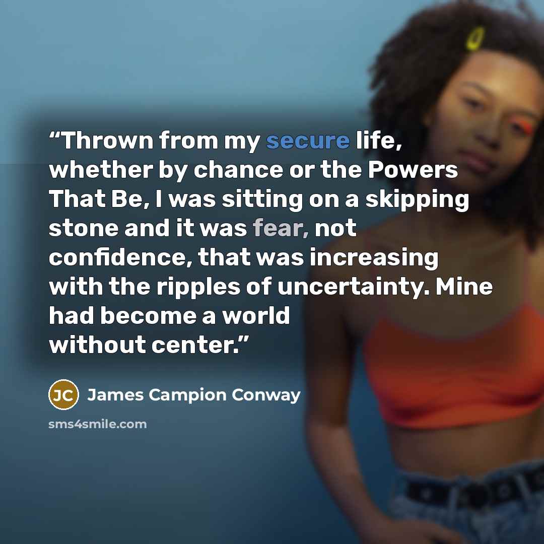 “Thrown from my secure life, whether by chance or the Powers That Be, I was sitting on a skipping stone and it was fear, not confidence, that was increasing with the ripples of uncertainty. Mine had become a world without center.” quote by James Campion Conway