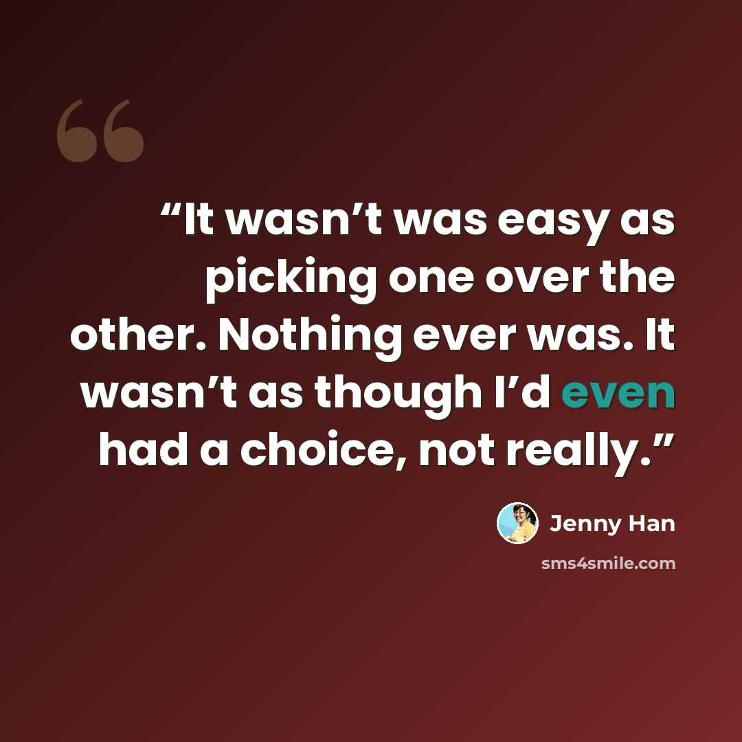 “It wasn’t was easy as picking one over the other. Nothing ever was. It wasn’t as though I’d even had a choice, not really.” quote by Jenny Han