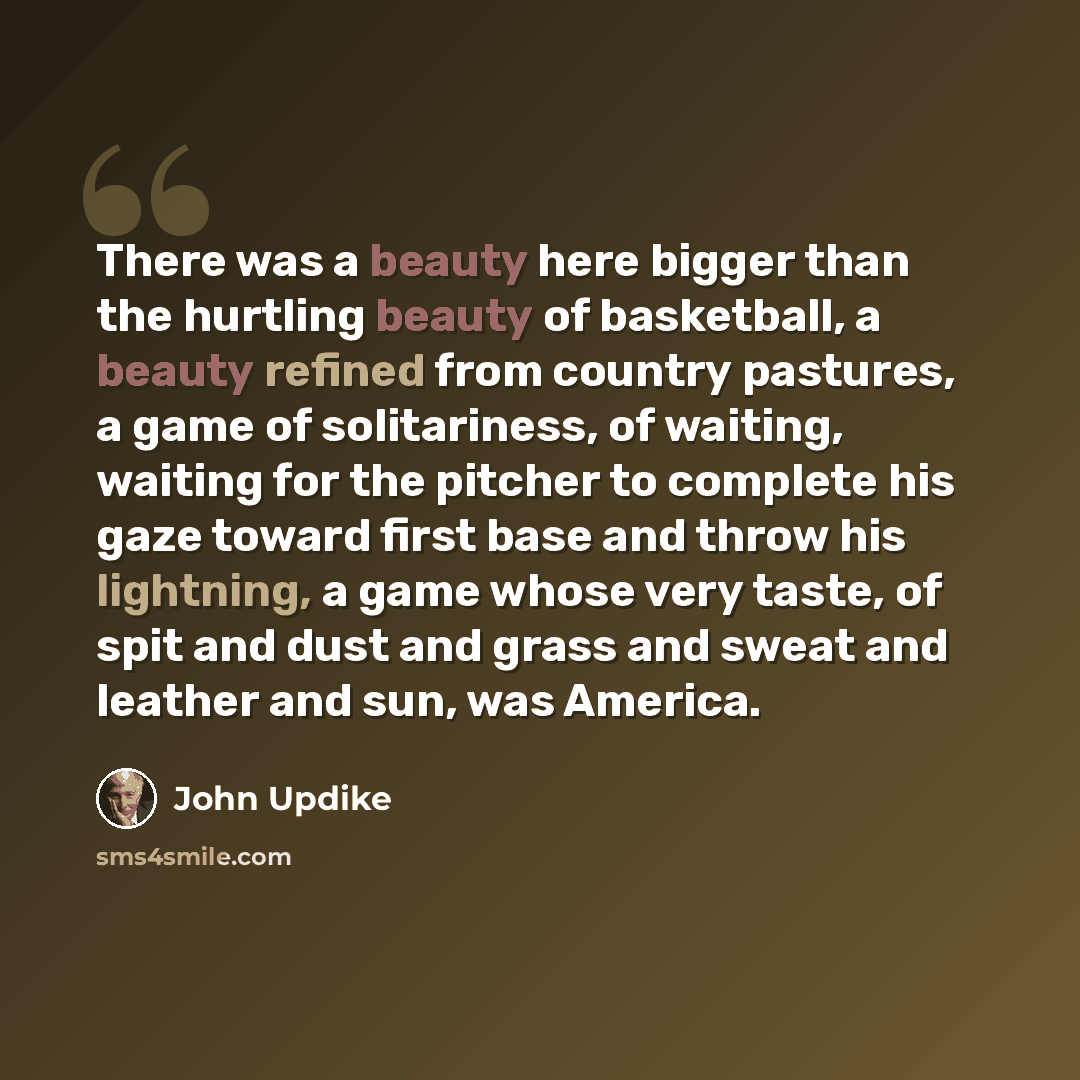 “There was a beauty here bigger than the hurtling beauty of basketball, a beauty refined from country pastures, a game of solitariness, of waiting, waiting for the pitcher to complete his gaze toward first base and throw his lightning, a game whose very taste, of spit and dust and grass and sweat…” quote by John Updike