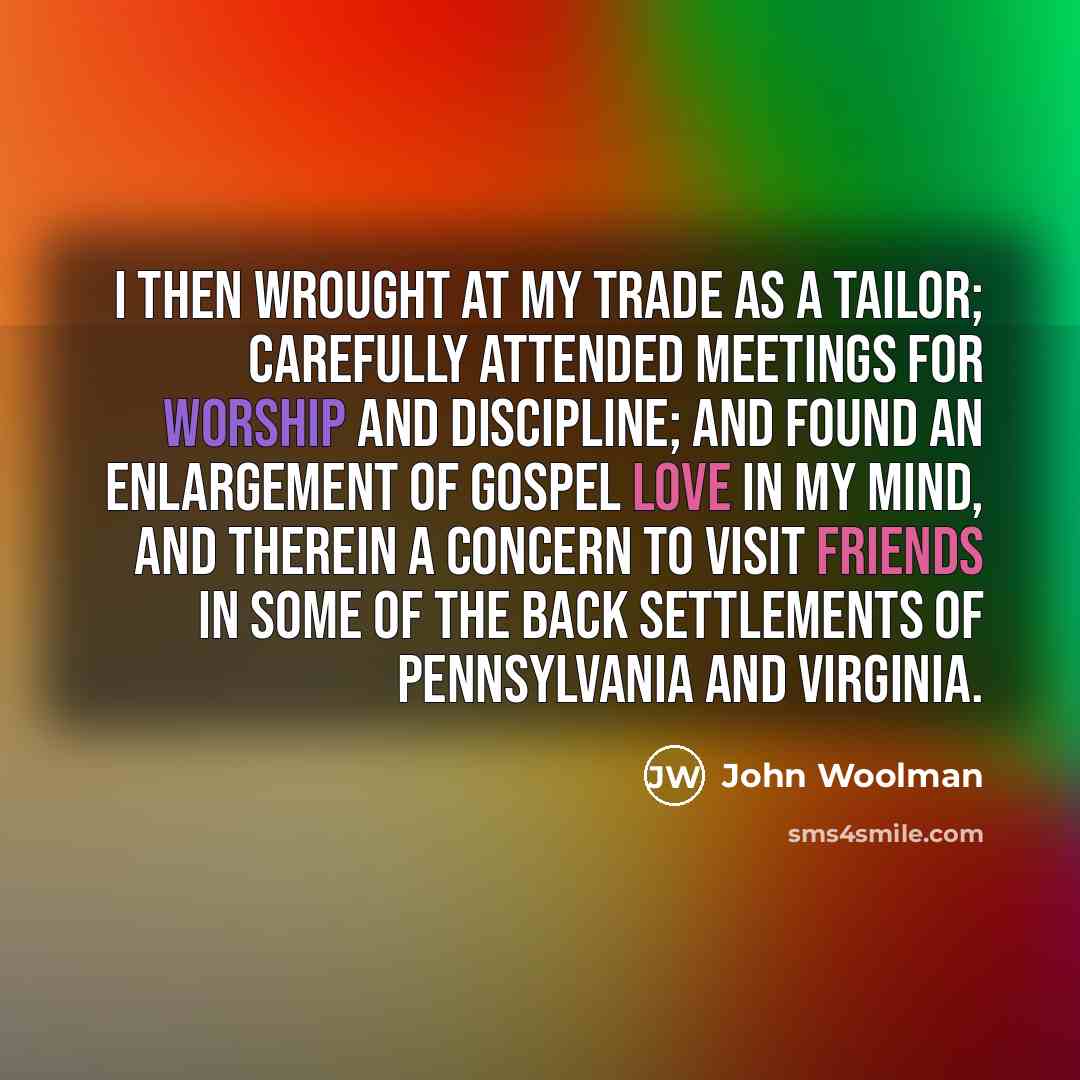 “I then wrought at my trade as a tailor; carefully attended meetings for worship and discipline; and found an enlargement of gospel love in my mind, and therein a concern to visit Friends in some of the back settlements of Pennsylvania and Virginia.” quote by John Woolman