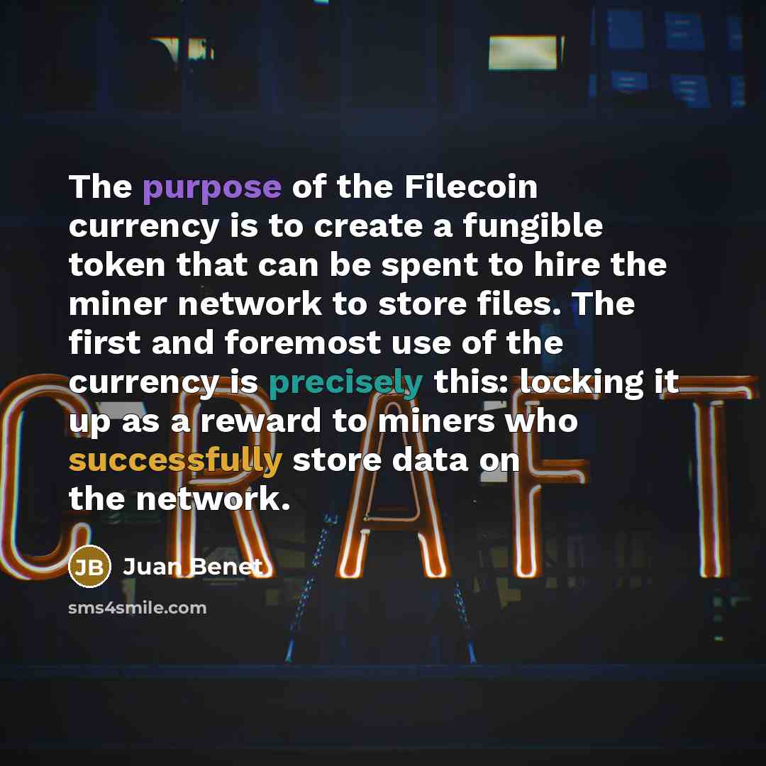 “The purpose of the Filecoin currency is to create a fungible token that can be spent to hire the miner network to store files. The first and foremost use of the currency is precisely this: locking it up as a reward to miners who successfully store data on the network.” quote by Juan Benet