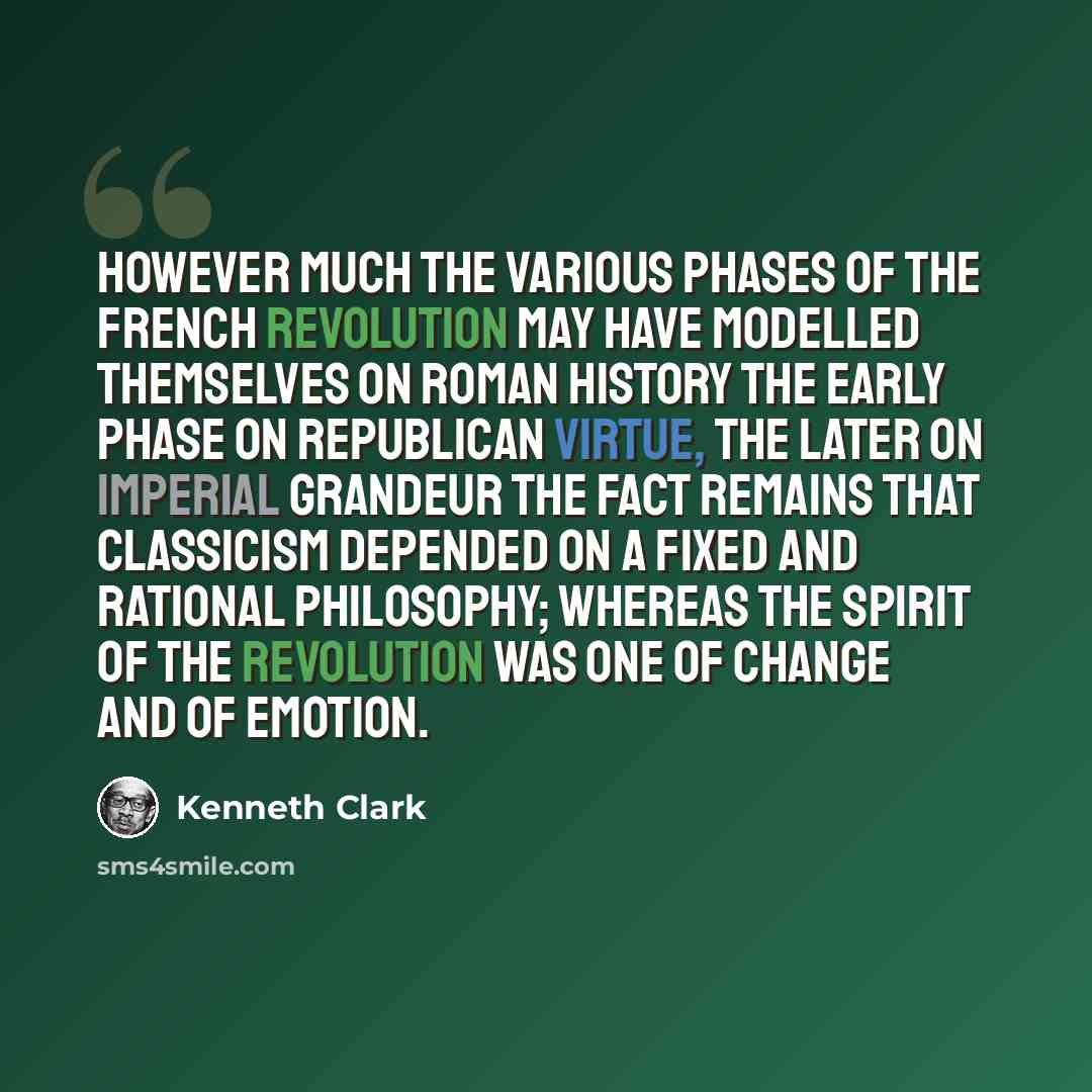“However much the various phases of the French Revolution may have modelled themselves on Roman history the early phase on Republican virtue, the later on Imperial grandeur the fact remains that classicism depended on a fixed and rational philosophy; whereas the spirit of the Revolution was one of…” quote by Kenneth Clark