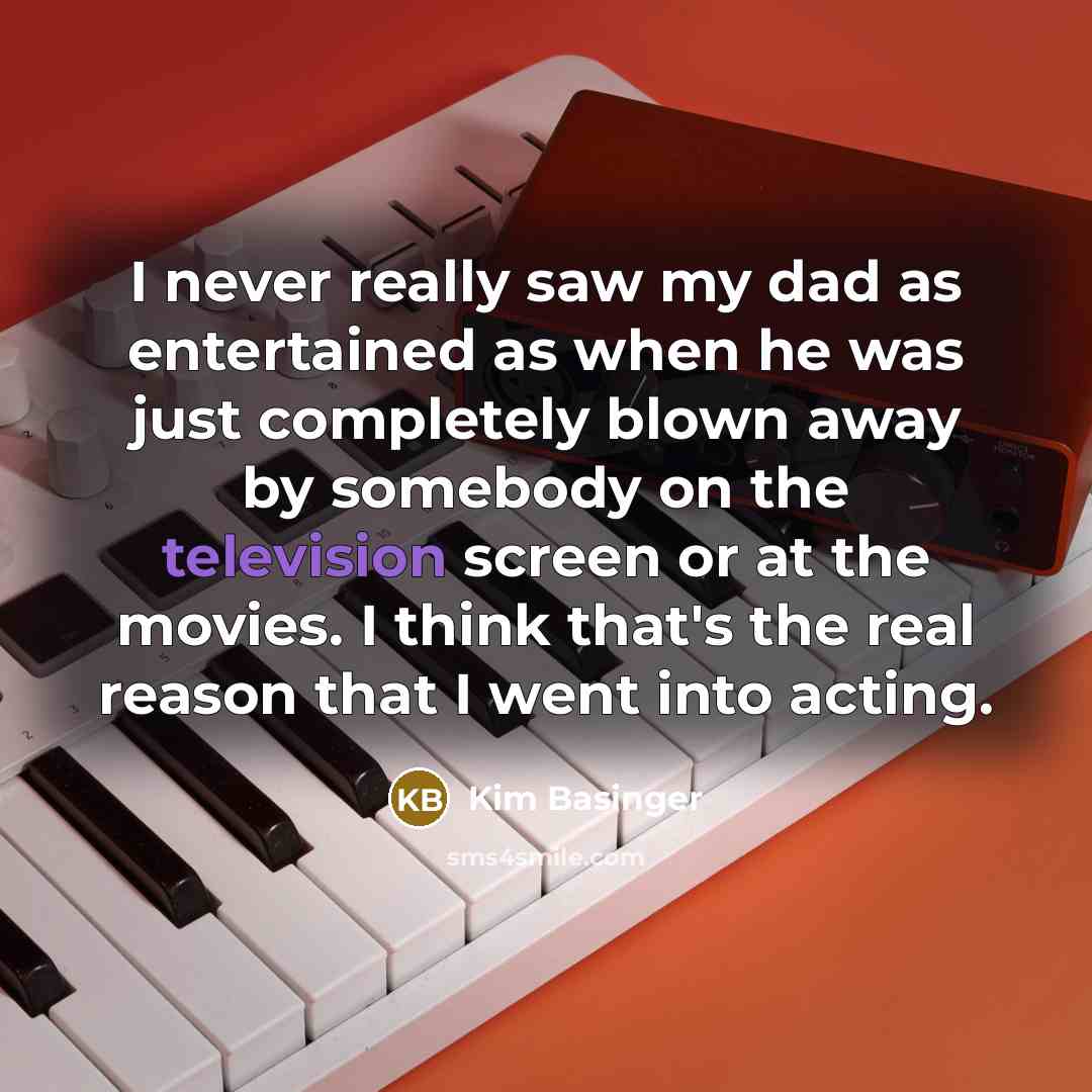 “I never really saw my dad as entertained as when he was just completely blown away by somebody on the television screen or at the movies. I think that's the real reason that I went into acting.” quote by Kim Basinger