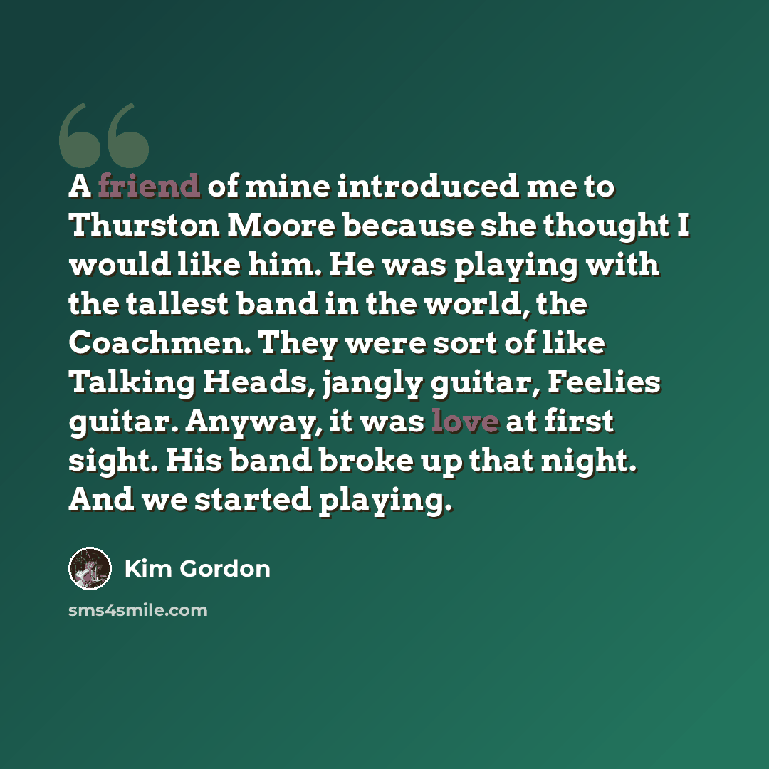 “A friend of mine introduced me to Thurston Moore because she thought I would like him. He was playing with the tallest band in the world, the Coachmen. They were sort of like Talking Heads, jangly guitar, Feelies guitar. Anyway, it was love at first sight. His band broke up that night. And we…” quote by Kim Gordon