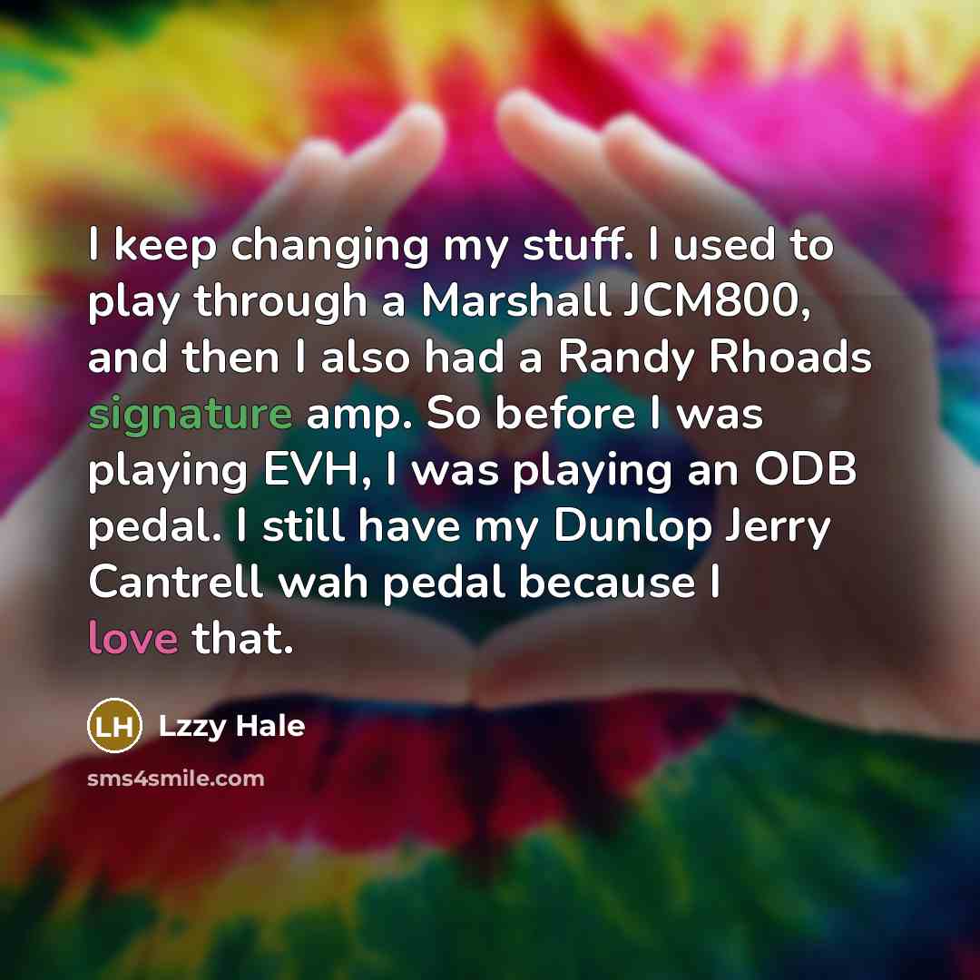 “I keep changing my stuff. I used to play through a Marshall JCM800, and then I also had a Randy Rhoads signature amp. So before I was playing EVH, I was playing an ODB pedal. I still have my Dunlop Jerry Cantrell wah pedal because I love that.” quote by Lzzy Hale