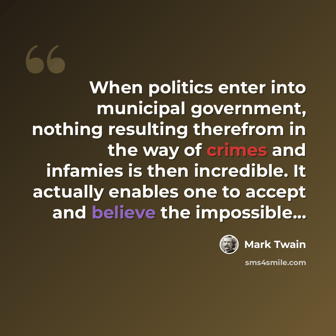 “When politics enter into municipal government, nothing resulting therefrom in the way of crimes and infamies is then incredible. It actually enables one to accept and believe the impossible...” quote by Mark Twain