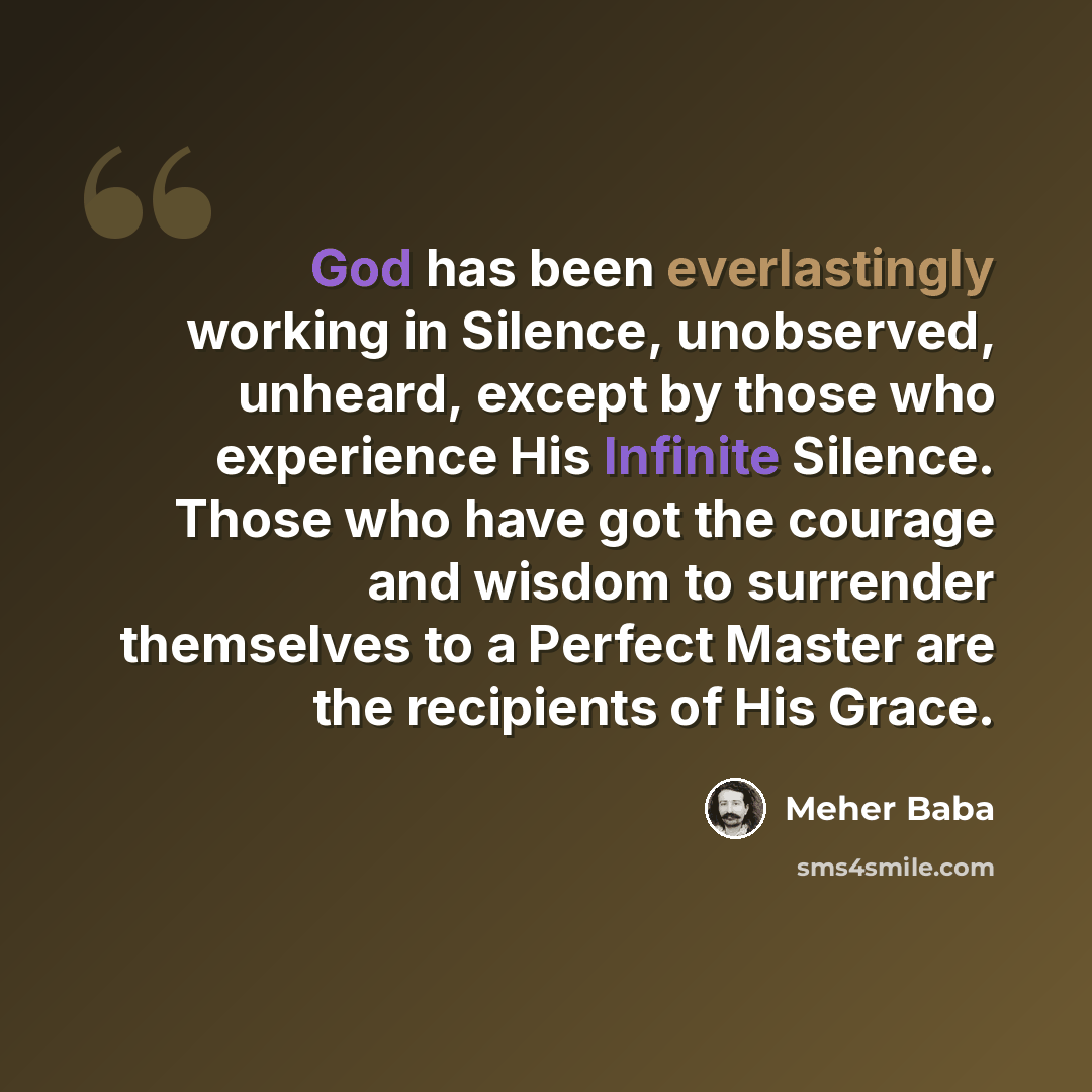 “God has been everlastingly working in Silence, unobserved, unheard, except by those who experience His Infinite Silence. Those who have got the courage and wisdom to surrender themselves to a Perfect Master are the recipients of His Grace.” quote by Meher Baba