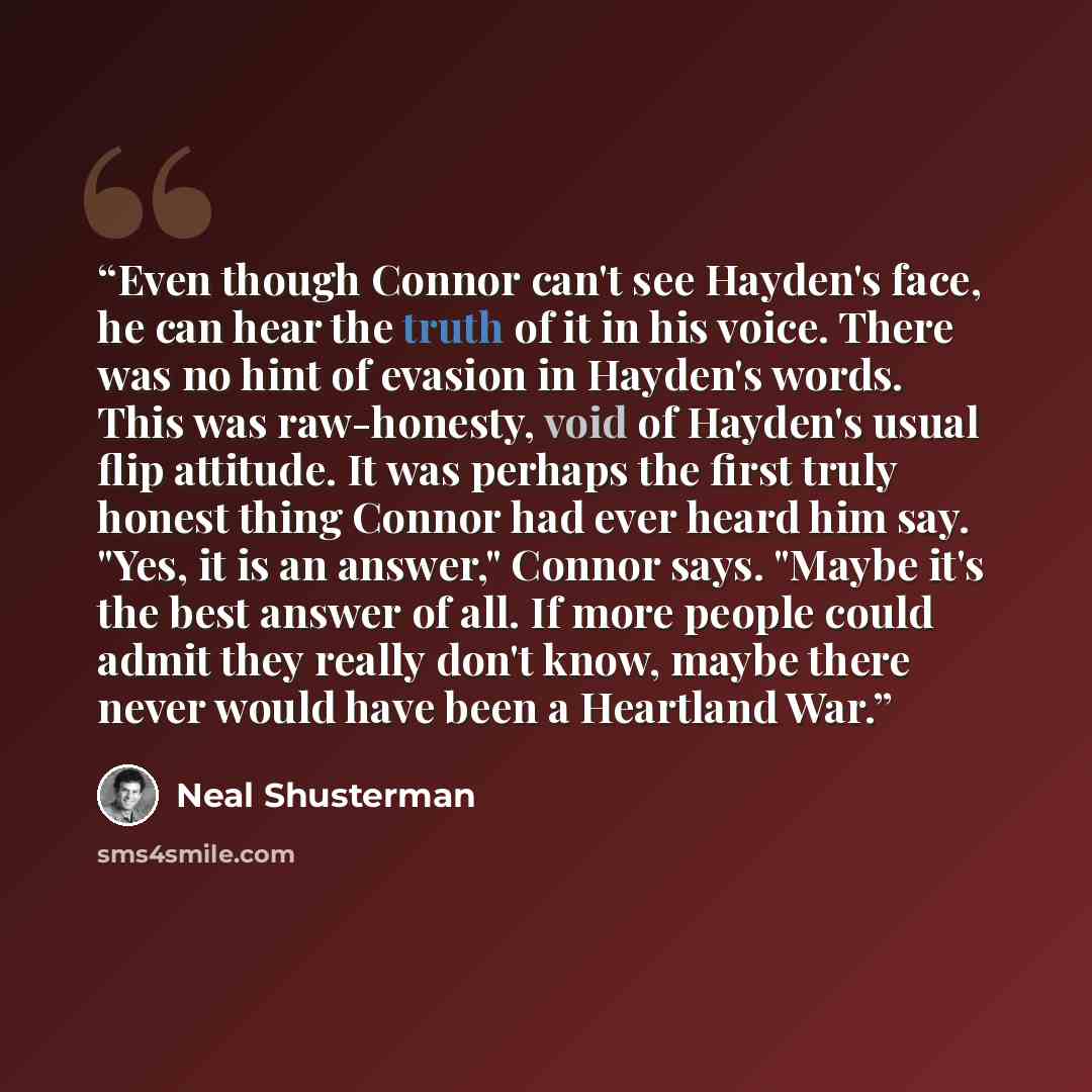 “Even though Connor can't see Hayden's face, he can hear the truth of it in his voice. There was no hint of evasion in Hayden's words. This was raw-honesty, void of Hayden's usual flip attitude. It was perhaps the first truly honest thing Connor had ever heard him say. "Yes, it is an answer,"…” quote by Neal Shusterman