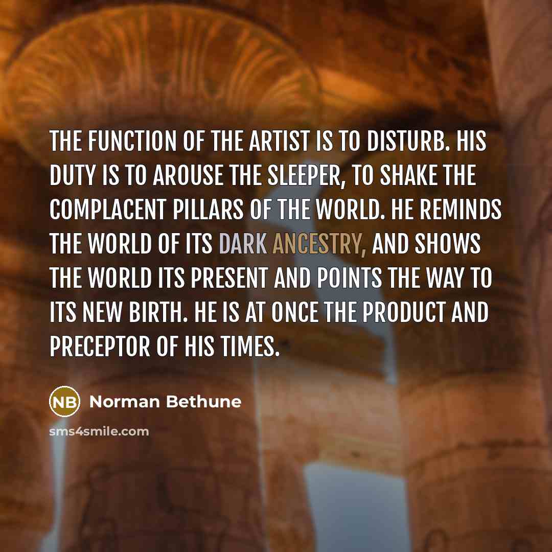 “The function of the artist is to disturb. His duty is to arouse the sleeper, to shake the complacent pillars of the world. He reminds the world of its dark ancestry, and shows the world its present and points the way to its new birth. He is at once the product and preceptor of his times.” quote by Norman Bethune