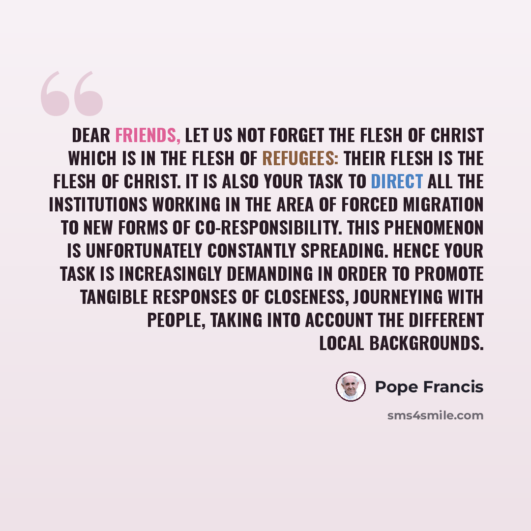 “Dear friends, let us not forget the flesh of Christ which is in the flesh of refugees: their flesh is the flesh of Christ. It is also your task to direct all the institutions working in the area of forced migration to new forms of co-responsibility. This phenomenon is unfortunately constantly…” quote by Pope Francis