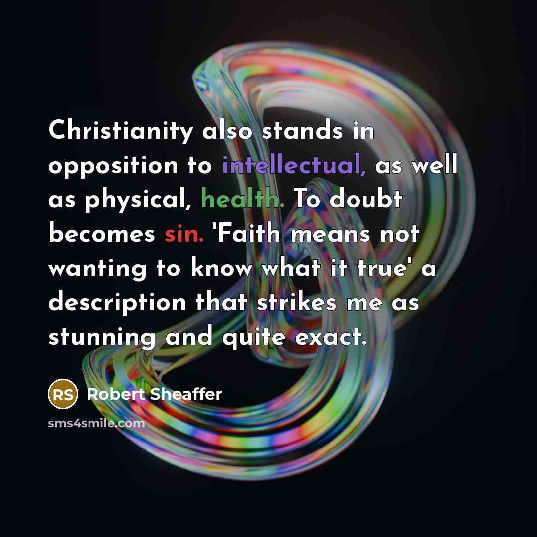“Christianity also stands in opposition to intellectual, as well as physical, health. To doubt becomes sin. 'Faith means not wanting to know what it true' a description that strikes me as stunning and quite exact.” quote by Robert Sheaffer