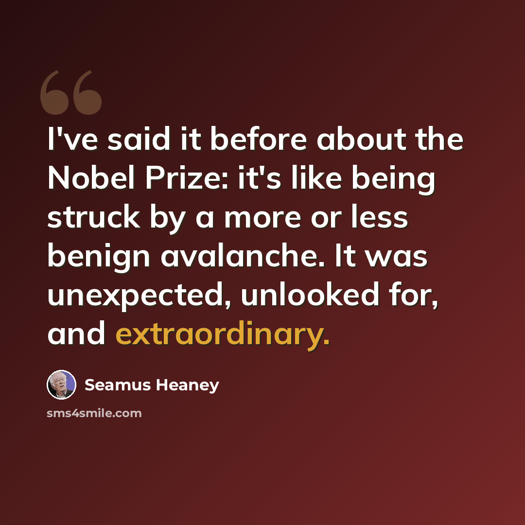 “I've said it before about the Nobel Prize: it's like being struck by a more or less benign avalanche. It was unexpected, unlooked for, and extraordinary.” quote by Seamus Heaney
