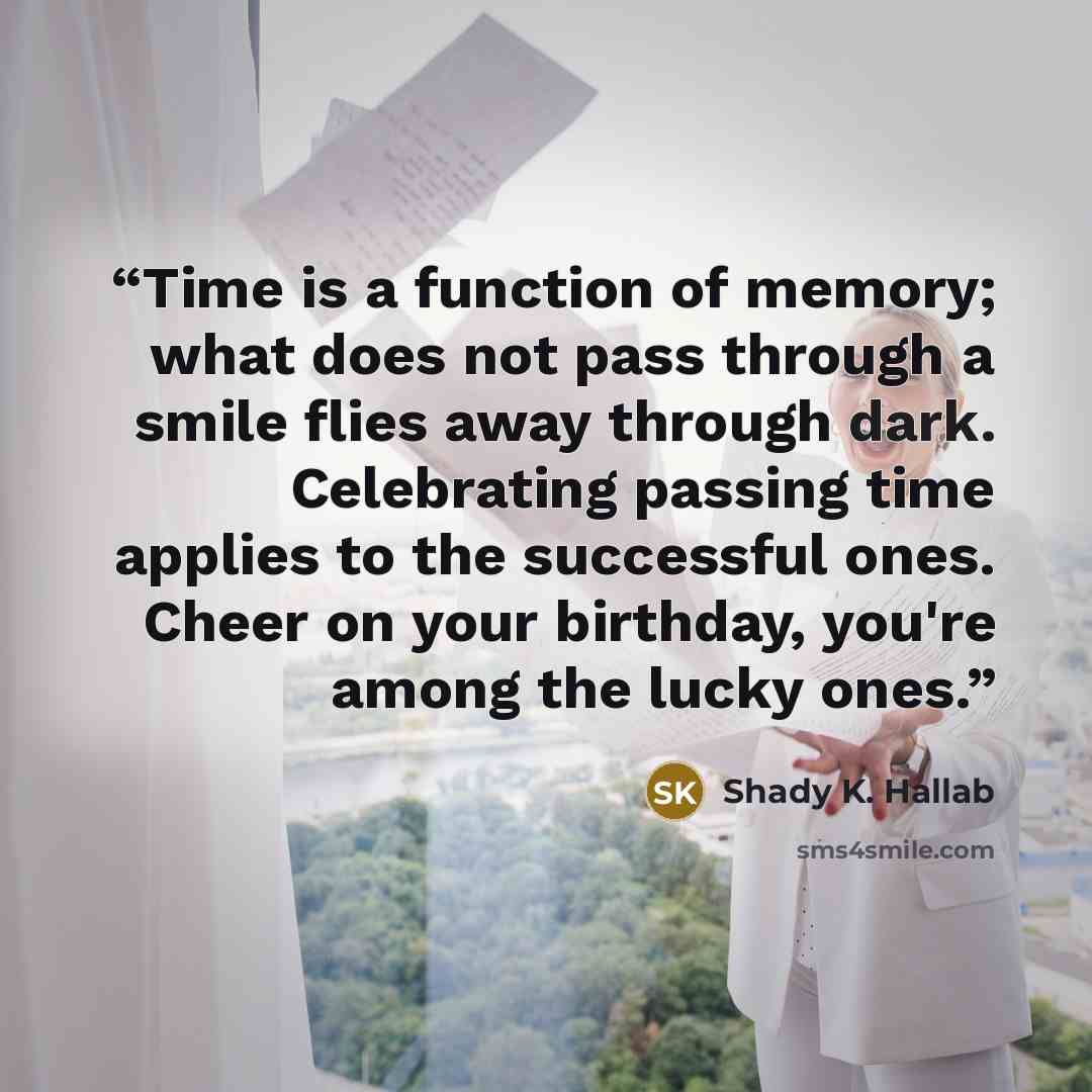 “Time is a function of memory; what does not pass through a smile flies away through dark. Celebrating passing time applies to the successful ones. Cheer on your birthday, you're among the lucky ones.” quote by Shady K. Hallab