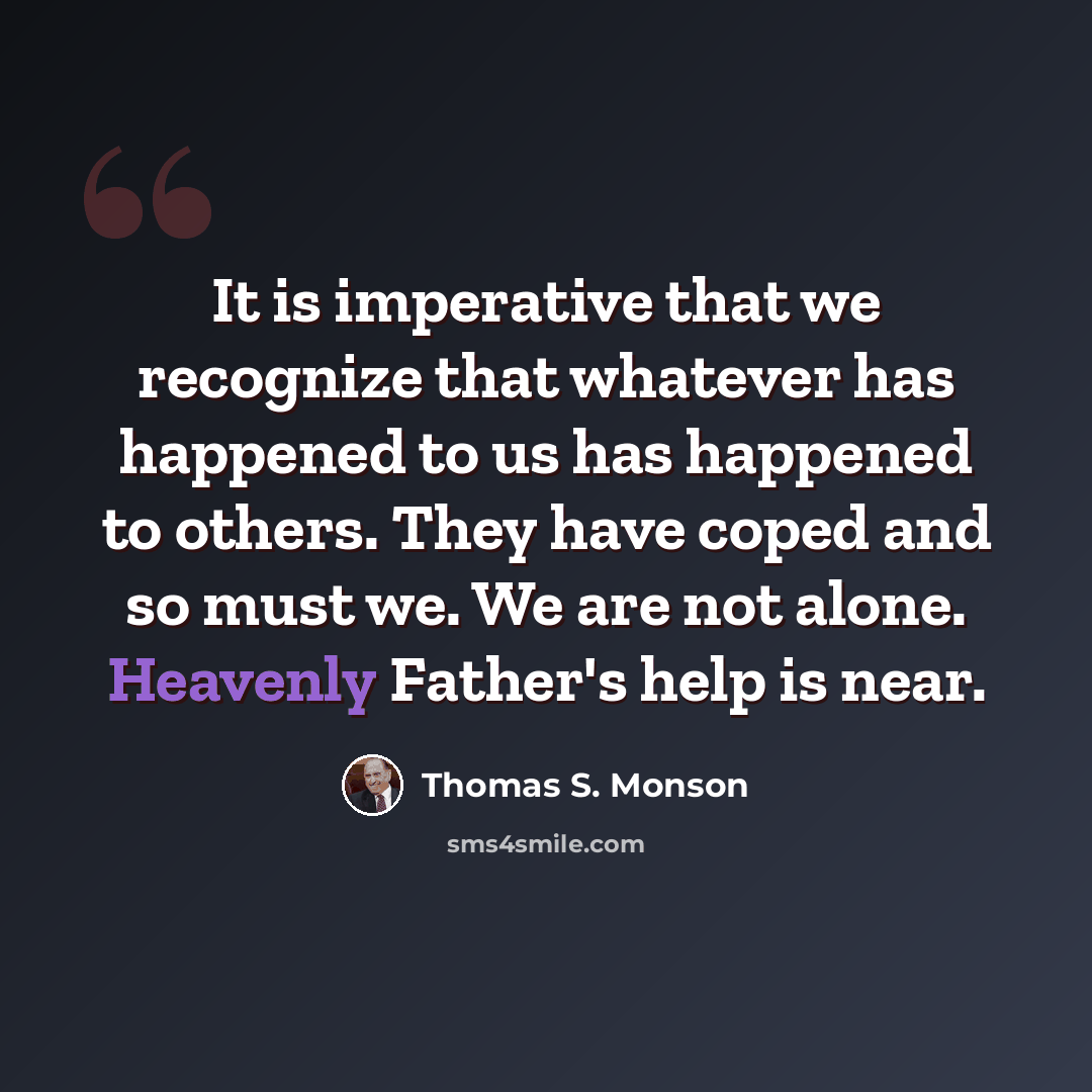 “It is imperative that we recognize that whatever has happened to us has happened to others. They have coped and so must we. We are not alone. Heavenly Father's help is near.” quote by Thomas S. Monson