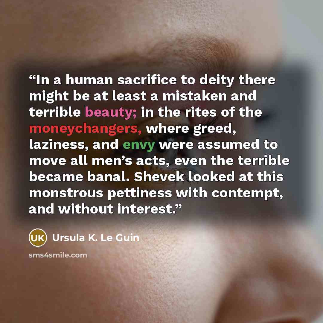“In a human sacrifice to deity there might be at least a mistaken and terrible beauty; in the rites of the moneychangers, where greed, laziness, and envy were assumed to move all men’s acts, even the terrible became banal. Shevek looked at this monstrous pettiness with contempt, and without interest.” quote by Ursula K. Le Guin