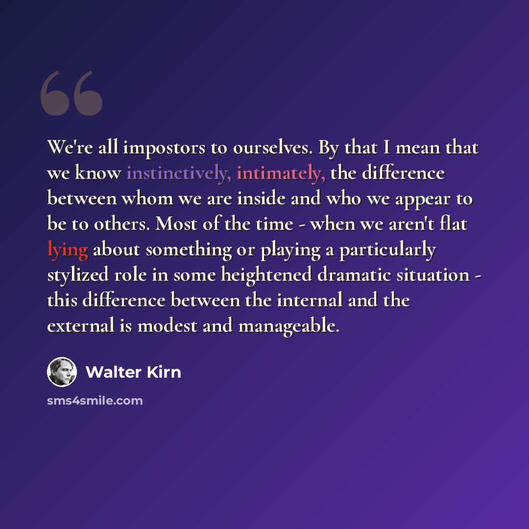 “We're all impostors to ourselves. By that I mean that we know instinctively, intimately, the difference between whom we are inside and who we appear to be to others. Most of the time - when we aren't flat lying about something or playing a particularly stylized role in some heightened dramatic…” quote by Walter Kirn