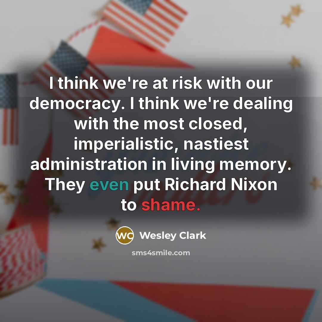 “I think we're at risk with our democracy. I think we're dealing with the most closed, imperialistic, nastiest administration in living memory. They even put Richard Nixon to shame.” quote by Wesley Clark