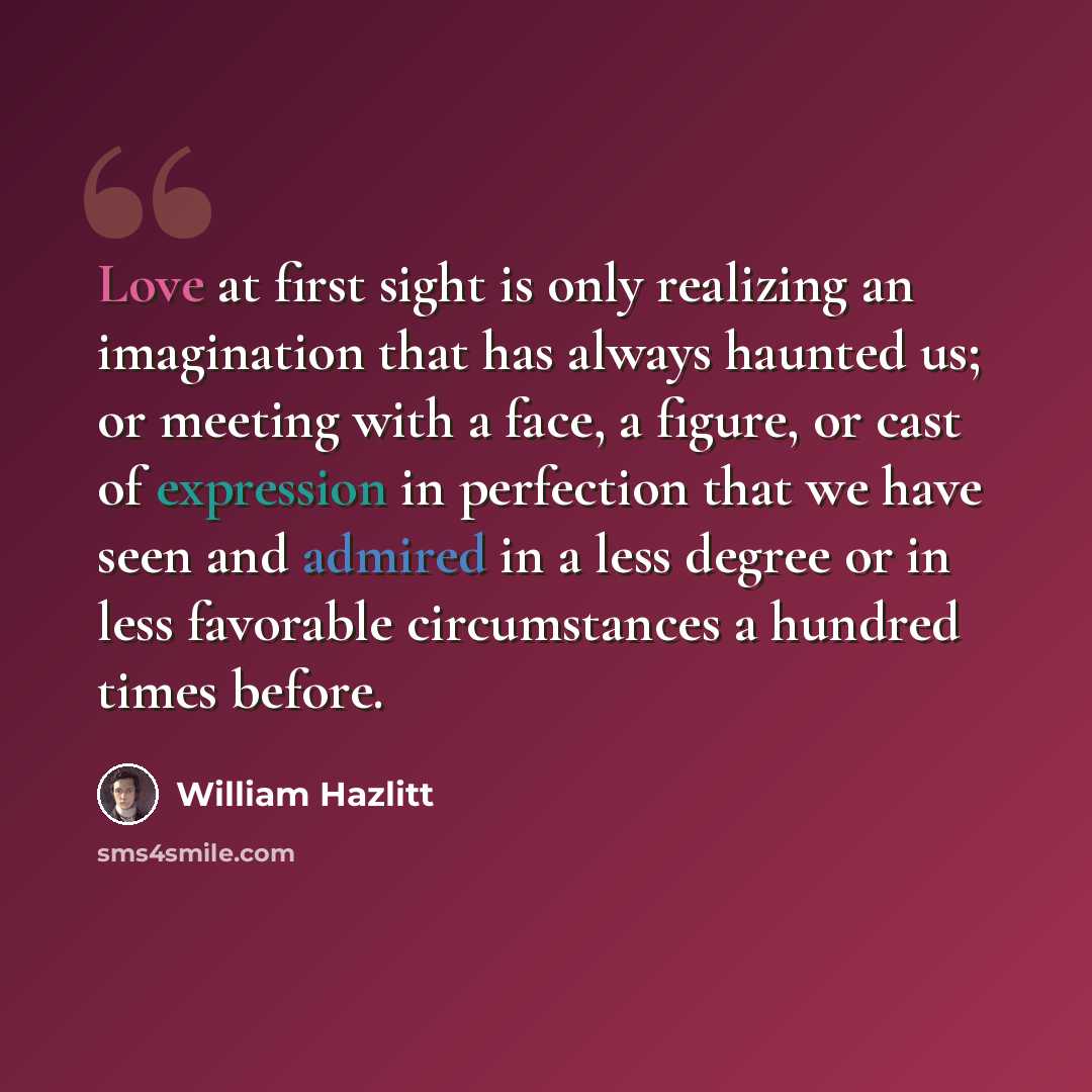“Love at first sight is only realizing an imagination that has always haunted us; or meeting with a face, a figure, or cast of expression in perfection that we have seen and admired in a less degree or in less favorable circumstances a hundred times before.” quote by William Hazlitt