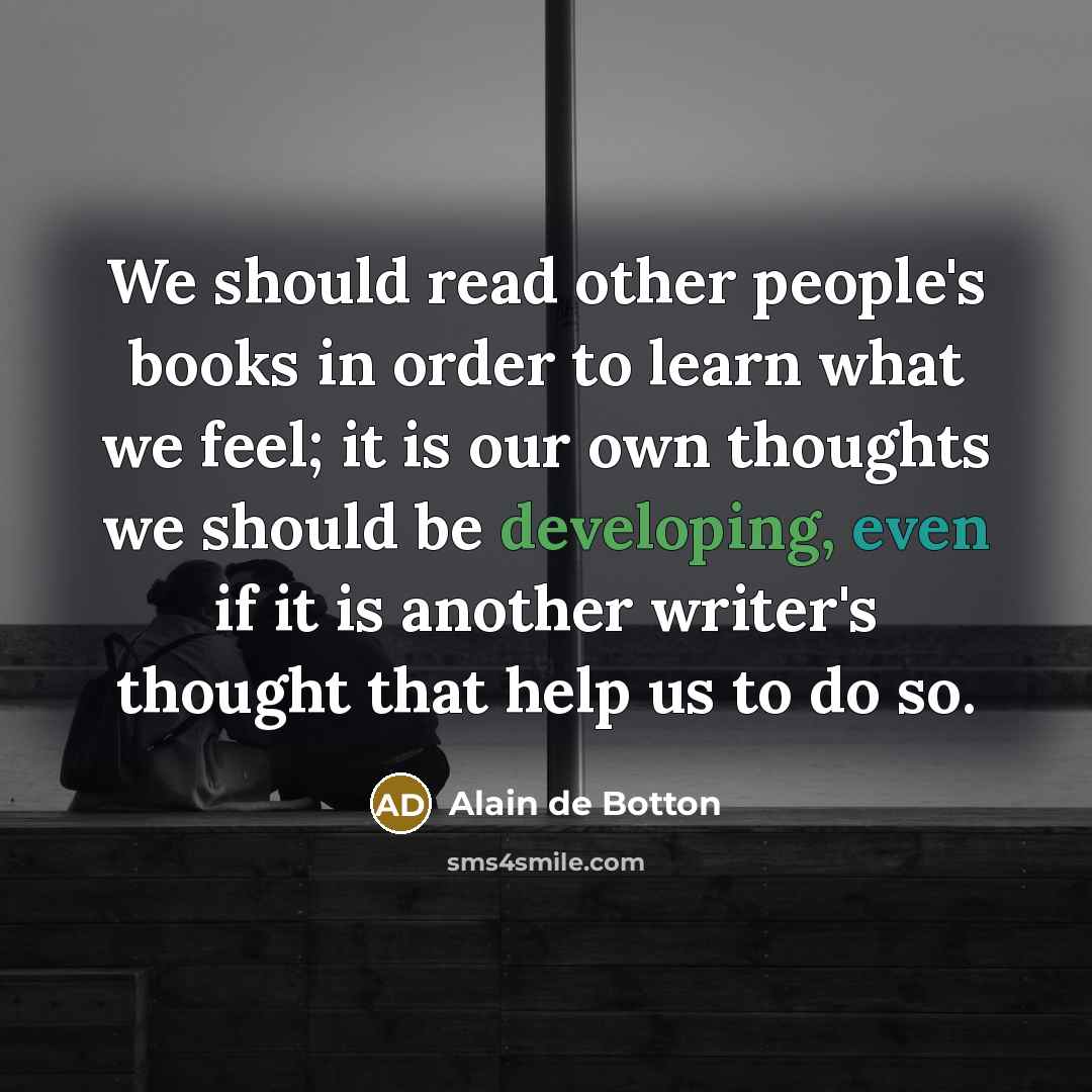 “We should read other people's books in order to learn what we feel; it is our own thoughts we should be developing, even if it is another writer's thought that help us to do so.” quote by Alain de Botton