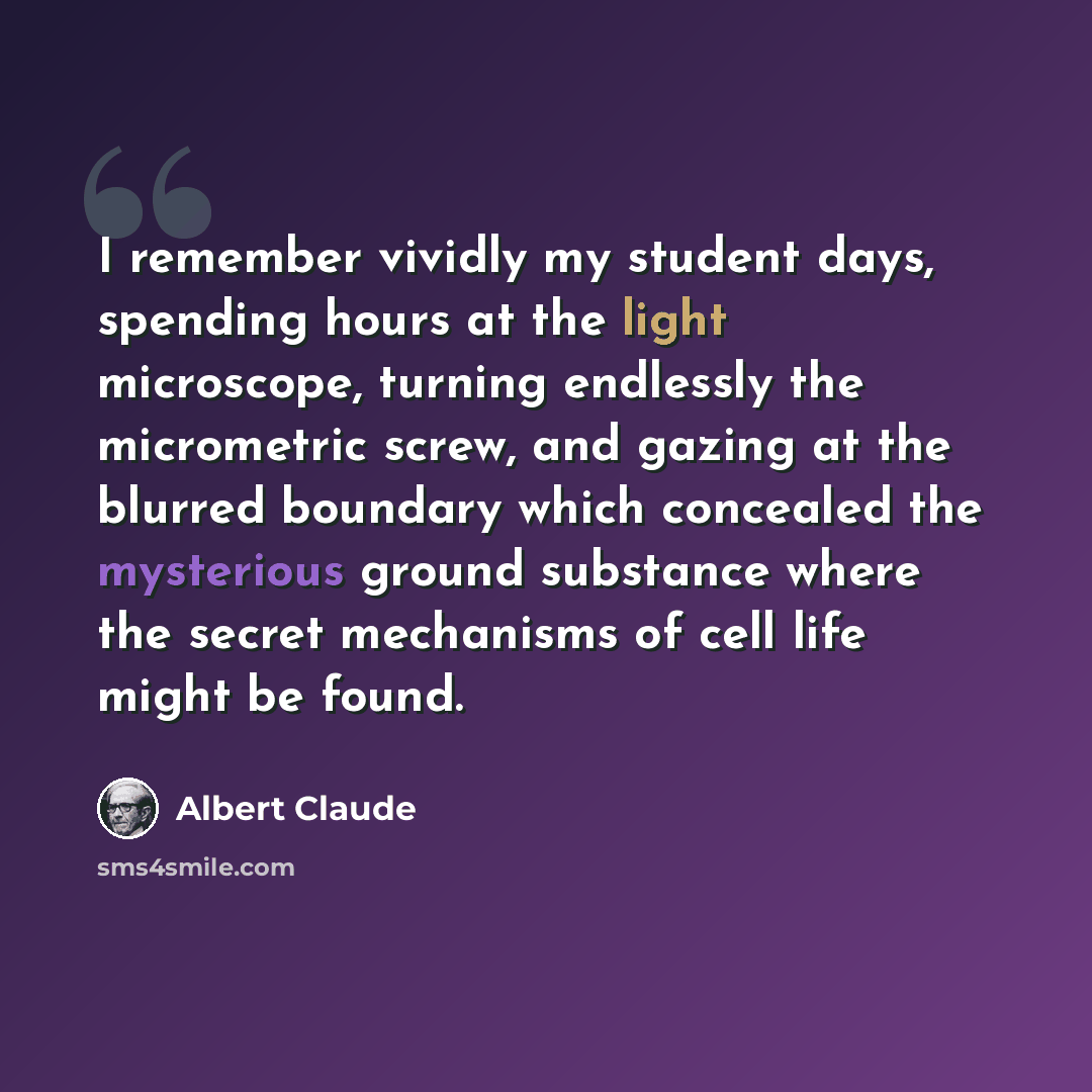“I remember vividly my student days, spending hours at the light microscope, turning endlessly the micrometric screw, and gazing at the blurred boundary which concealed the mysterious ground substance where the secret mechanisms of cell life might be found.” quote by Albert Claude