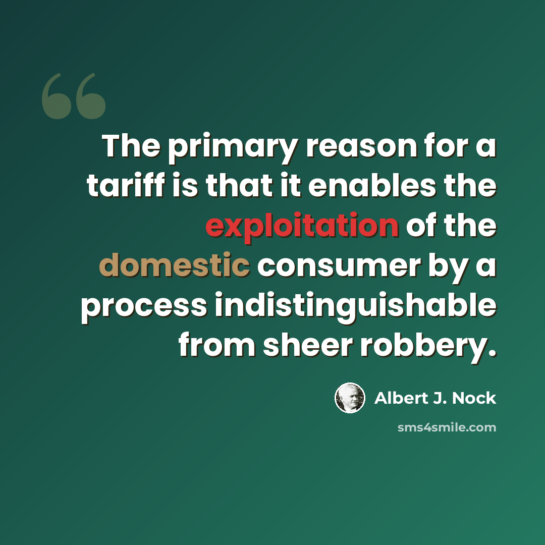 “The primary reason for a tariff is that it enables the exploitation of the domestic consumer by a process indistinguishable from sheer robbery.” quote by Albert J. Nock